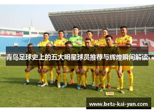 青岛足球史上的五大明星球员推荐与辉煌瞬间解读 青岛足球史上的五大明星球员推荐与辉煌瞬间解读