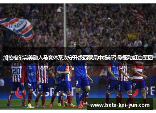 加拉格尔完美融入马竞体系攻守升级西蒙尼中场新引擎驱动红白军团